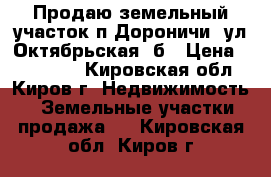 Продаю земельный участок п.Дороничи, ул.Октябрьская 5б › Цена ­ 550 000 - Кировская обл., Киров г. Недвижимость » Земельные участки продажа   . Кировская обл.,Киров г.